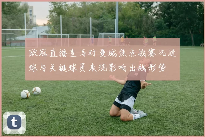 欧冠直播皇马对曼城焦点战赛况进球与关键球员表现影响出线形势