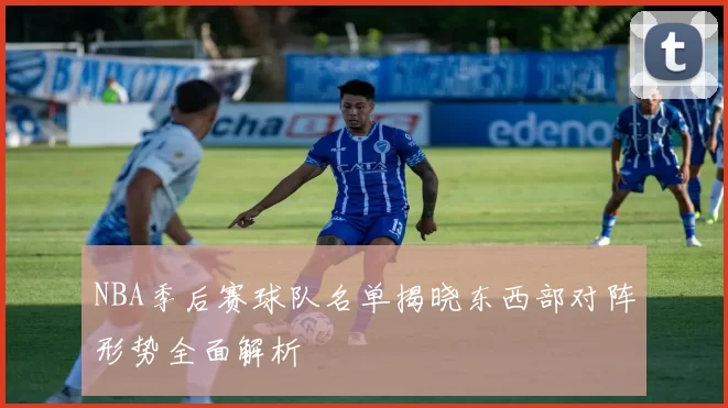 NBA季后赛球队名单揭晓东西部对阵形势全面解析