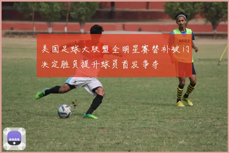 美国足球大联盟全明星赛替补破门决定胜负提升球员首发争夺