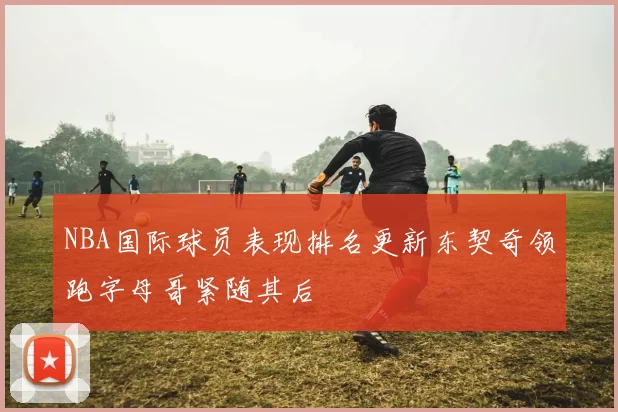 NBA国际球员表现排名更新东契奇领跑字母哥紧随其后