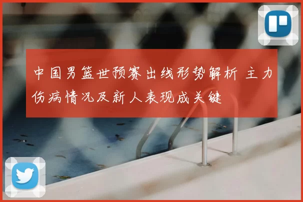 中国男篮世预赛出线形势解析 主力伤病情况及新人表现成关键