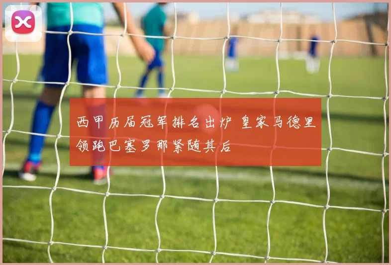 西甲历届冠军排名出炉 皇家马德里领跑巴塞罗那紧随其后