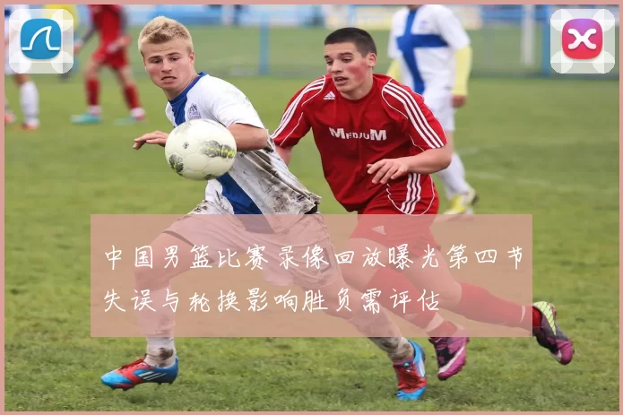 中国男篮比赛录像回放曝光第四节失误与轮换影响胜负需评估