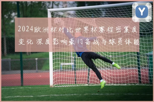 2024欧洲杯对比世界杯赛程密集度变化 深度影响豪门备战与球员体能