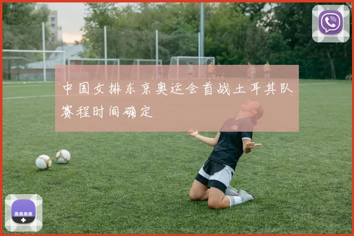 中国女排东京奥运会首战土耳其队赛程时间确定