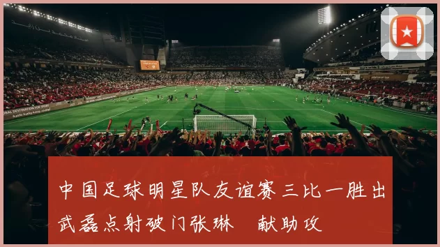 中国足球明星队友谊赛三比一胜出武磊点射破门张琳芃献助攻