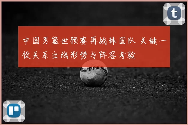 中国男篮世预赛再战韩国队 关键一役关系出线形势与阵容考验