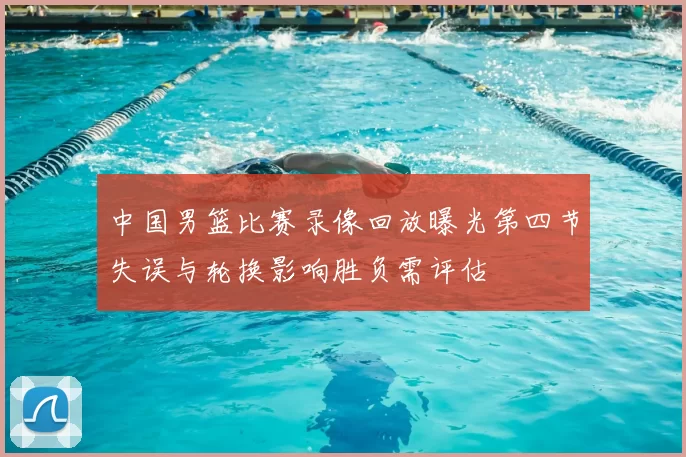 中国男篮比赛录像回放曝光第四节失误与轮换影响胜负需评估