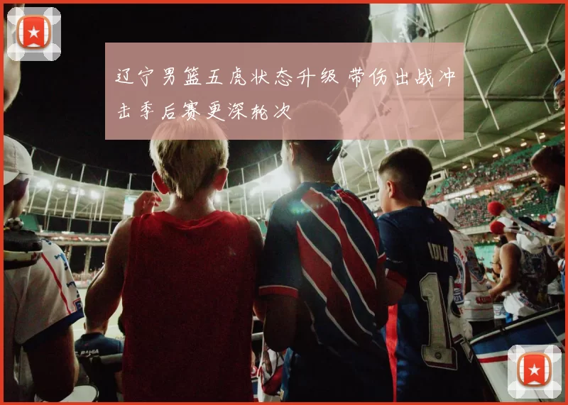 辽宁男篮五虎状态升级 带伤出战冲击季后赛更深轮次