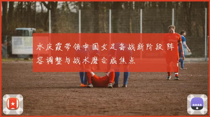 水庆霞带领中国女足备战新阶段 阵容调整与战术磨合成焦点