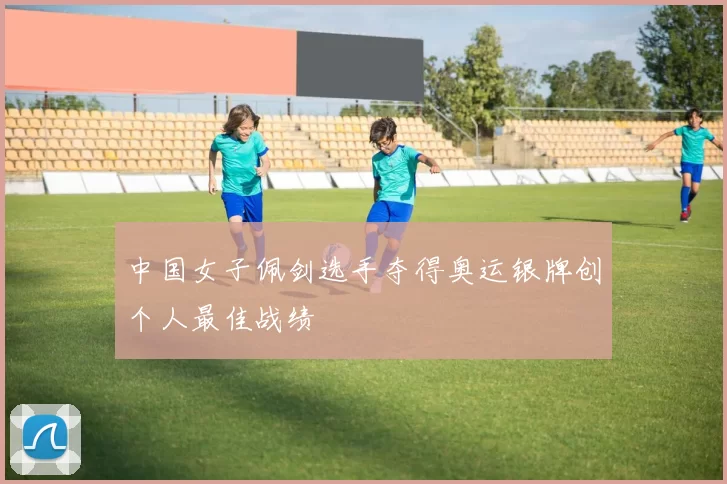 中国女子佩剑选手夺得奥运银牌创个人最佳战绩