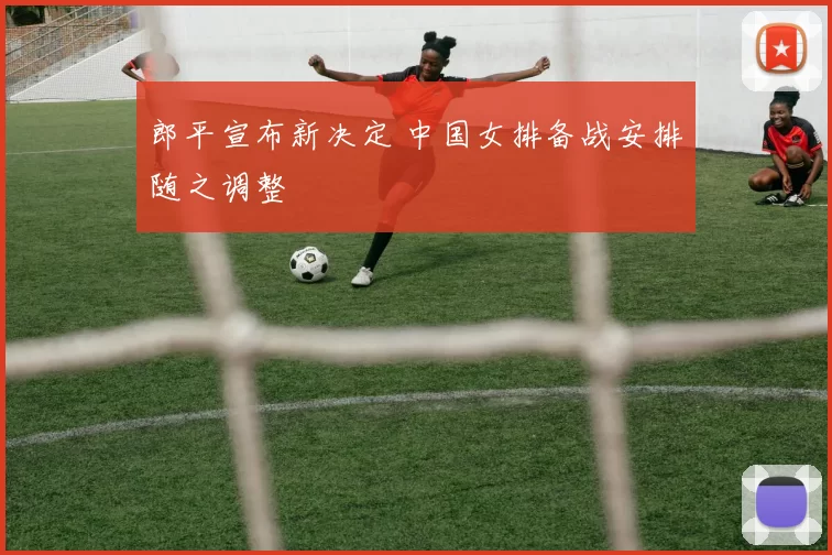 郎平宣布新决定 中国女排备战安排随之调整