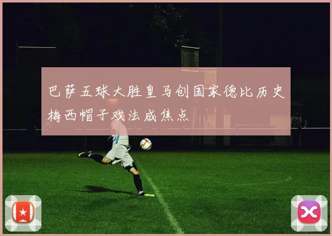 巴萨五球大胜皇马创国家德比历史梅西帽子戏法成焦点