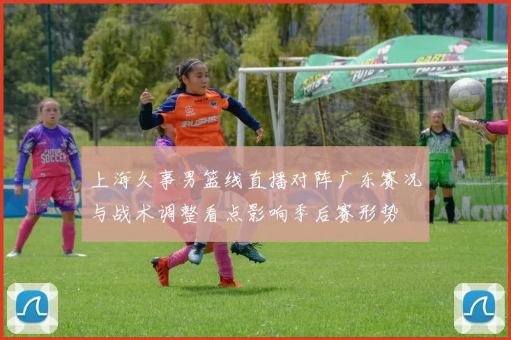 上海久事男篮线直播对阵广东赛况与战术调整看点影响季后赛形势