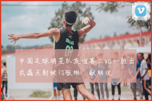 中国足球明星队友谊赛三比一胜出武磊点射破门张琳芃献助攻