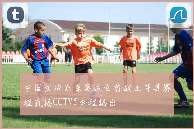 中国女排东京奥运会首战土耳其赛程直播CCTV5全程播出