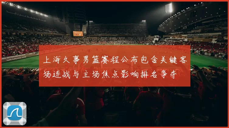 上海久事男篮赛程公布包含关键客场连战与主场焦点影响排名争夺