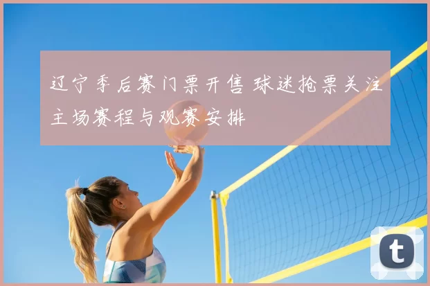 辽宁季后赛门票开售 球迷抢票关注主场赛程与观赛安排