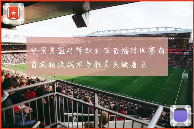 中国男篮对阵叙利亚直播时间赛前首发轮换战术与胜负关键看点