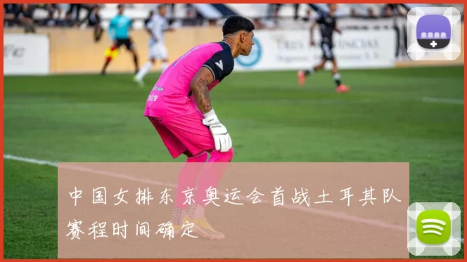 中国女排东京奥运会首战土耳其队赛程时间确定