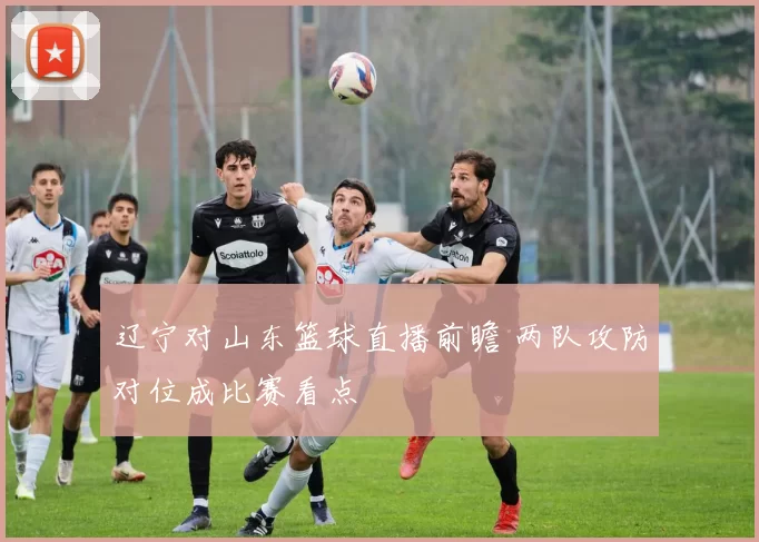 辽宁对山东篮球直播前瞻 两队攻防对位成比赛看点