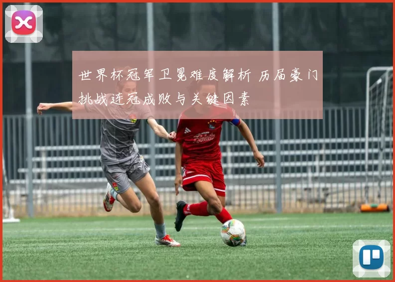 世界杯冠军卫冕难度解析 历届豪门挑战连冠成败与关键因素