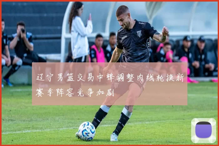 辽宁男篮交易中锋调整内线轮换新赛季阵容竞争加剧