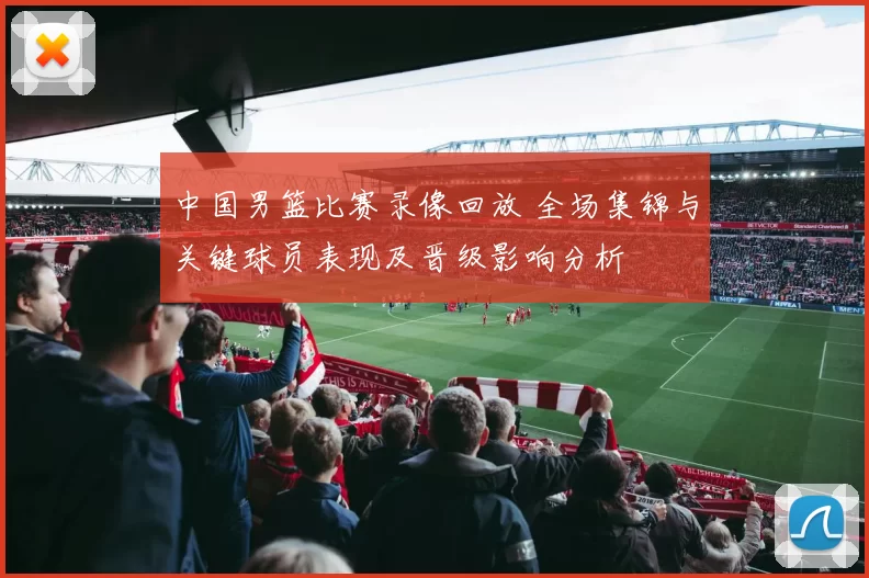 中国男篮比赛录像回放 全场集锦与关键球员表现及晋级影响分析