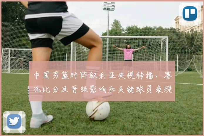 中国男篮对阵叙利亚央视转播、赛况比分及晋级影响和关键球员表现解读