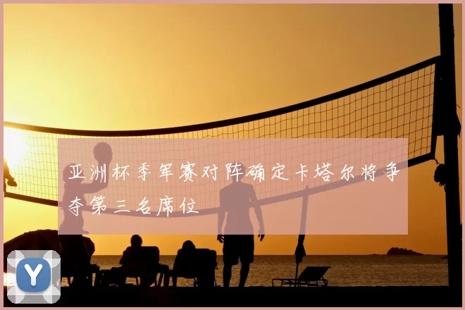 亚洲杯季军赛对阵确定卡塔尔将争夺第三名席位