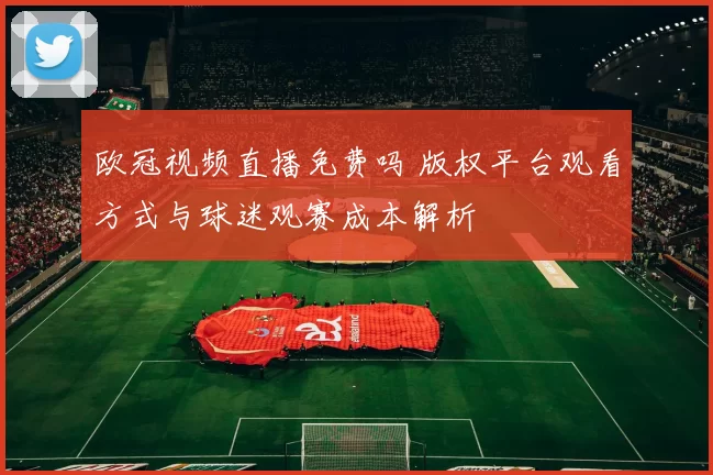 欧冠视频直播免费吗 版权平台观看方式与球迷观赛成本解析