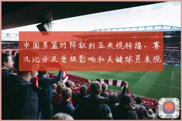 中国男篮对阵叙利亚央视转播、赛况比分及晋级影响和关键球员表现解读