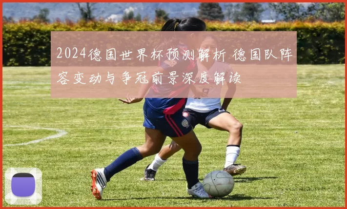 2024德国世界杯预测解析 德国队阵容变动与争冠前景深度解读