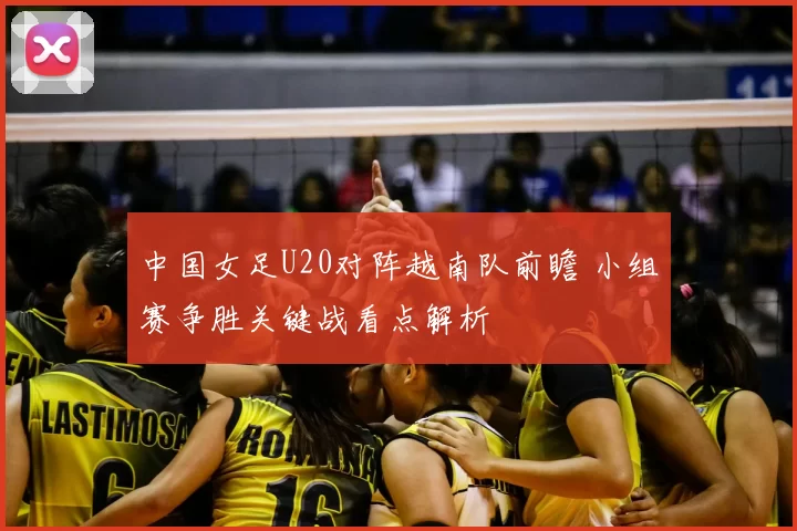 中国女足U20对阵越南队前瞻 小组赛争胜关键战看点解析