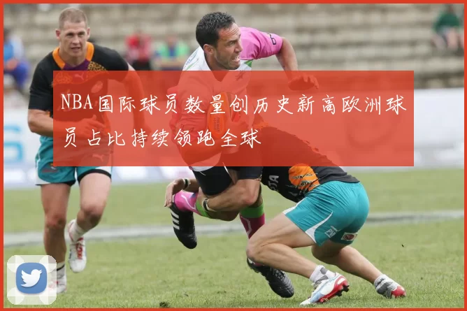 NBA国际球员数量创历史新高欧洲球员占比持续领跑全球