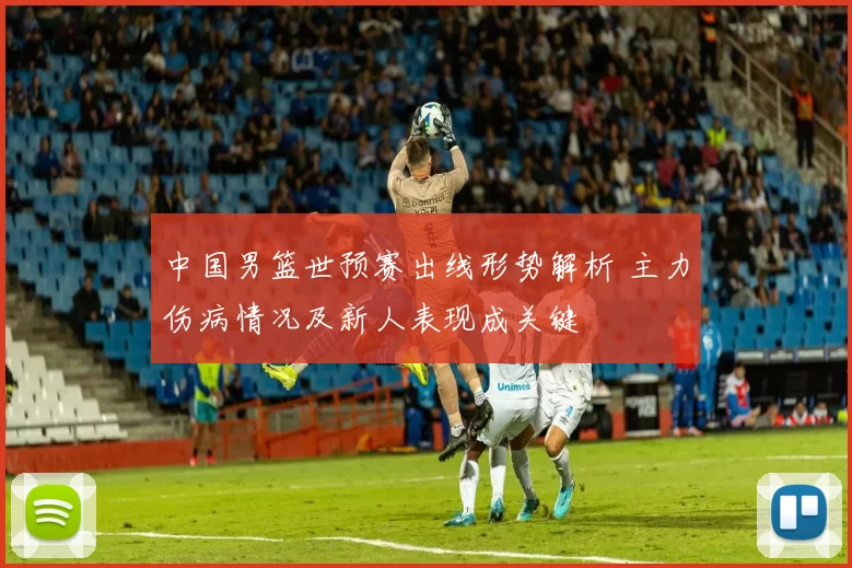 中国男篮世预赛出线形势解析 主力伤病情况及新人表现成关键