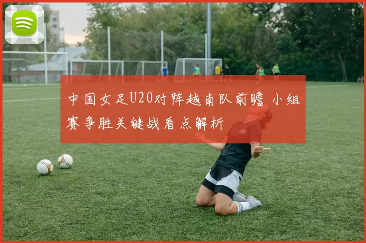 中国女足U20对阵越南队前瞻 小组赛争胜关键战看点解析