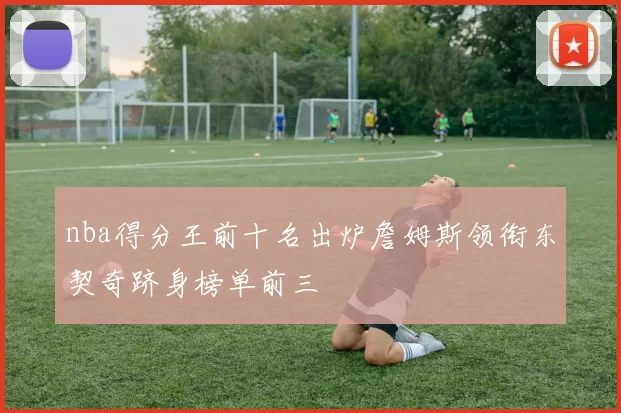 nba得分王前十名出炉詹姆斯领衔东契奇跻身榜单前三