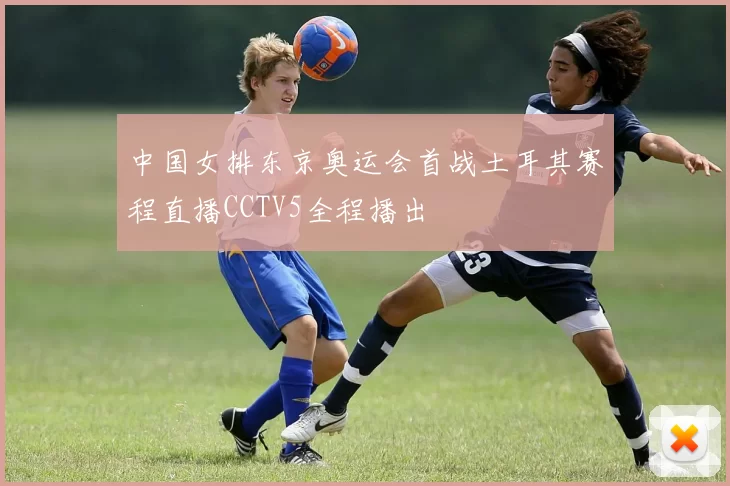 中国女排东京奥运会首战土耳其赛程直播CCTV5全程播出