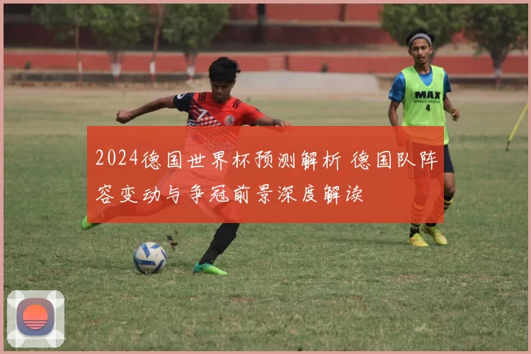 2024德国世界杯预测解析 德国队阵容变动与争冠前景深度解读