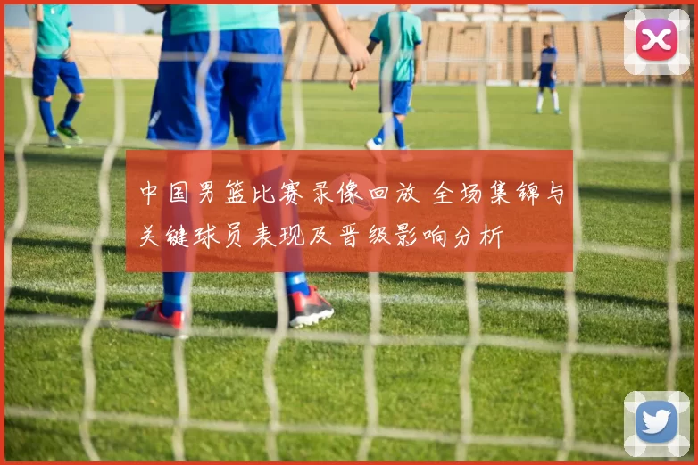 中国男篮比赛录像回放 全场集锦与关键球员表现及晋级影响分析