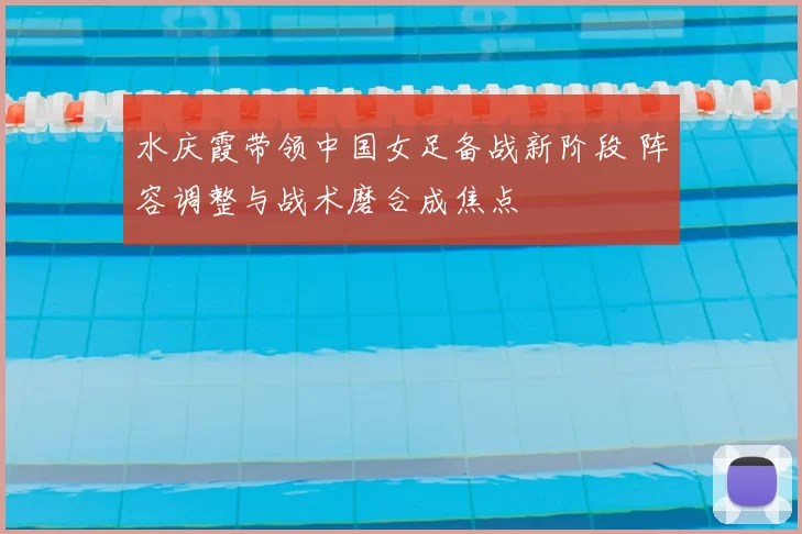 水庆霞带领中国女足备战新阶段 阵容调整与战术磨合成焦点
