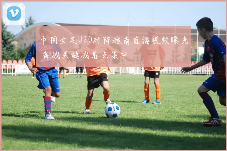 中国女足U20对阵越南直播视频曝光 备战关键战看点集中