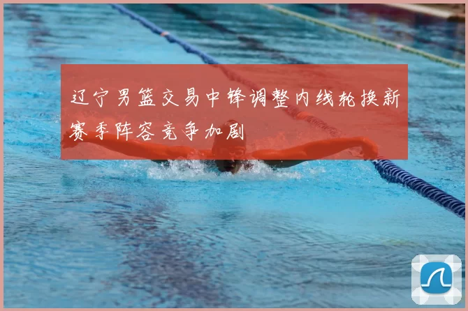 辽宁男篮交易中锋调整内线轮换新赛季阵容竞争加剧