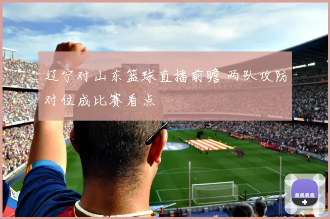 辽宁对山东篮球直播前瞻 两队攻防对位成比赛看点