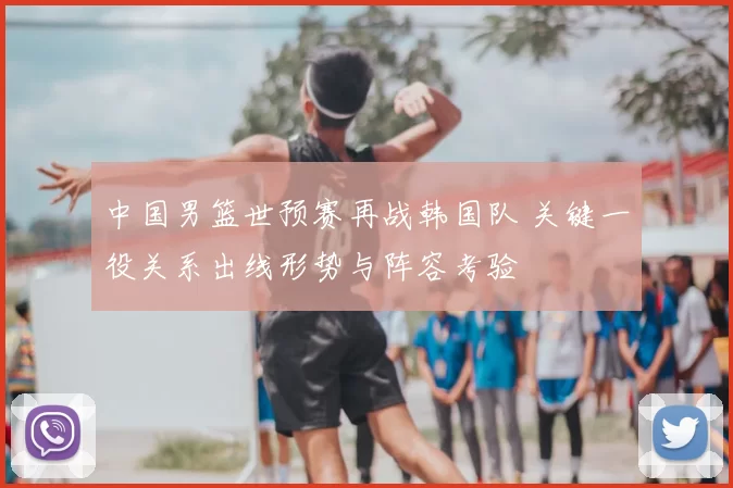 中国男篮世预赛再战韩国队 关键一役关系出线形势与阵容考验