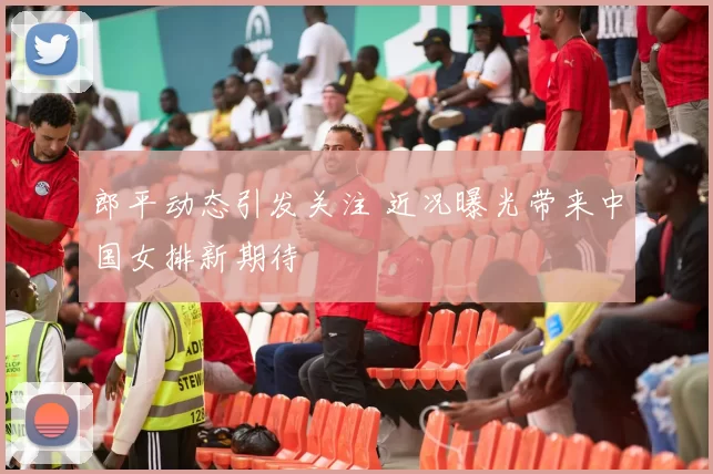 郎平动态引发关注 近况曝光带来中国女排新期待