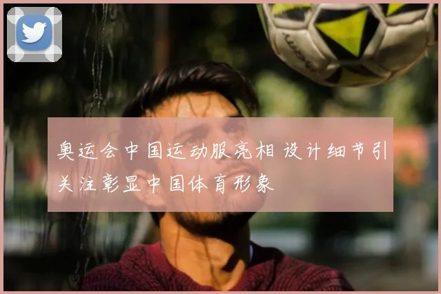 奥运会中国运动服亮相 设计细节引关注彰显中国体育形象
