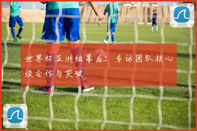 世界杯亚洲组幕后：专访团队核心谈合作与突破
