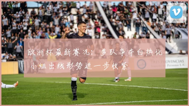 欧洲杯最新赛况：多队争夺白热化 小组出线形势进一步收紧